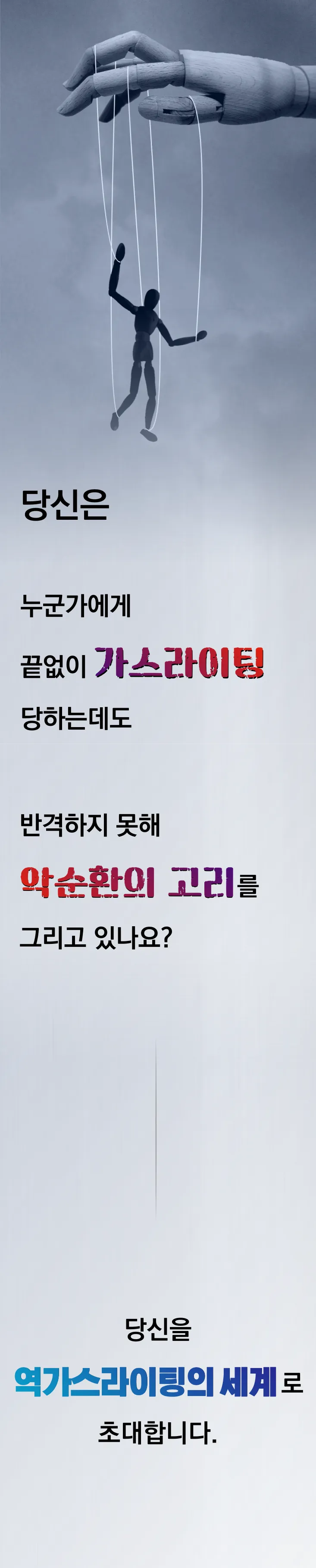 863d378af2f22a9b46b37a2030b2c2ee_1657860028_1744.png 당신은 누군가에게 끝없이 가스라이팅 당하는데도, 반격하지 못해 악순환의 고리를 그리고 있나요? 당신을 역가스라이팅의 세계로 초대합니다.