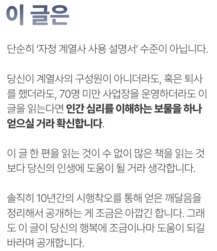 이 글은 단순히 ‘자청 계열사 사용 설명서’ 수준이 아닙니다.당신이 계열사의 구성원이 아니더라도, 혹은 퇴사를 했더라도, 70명 미만 사업장을 운영하더라도 이 글을 읽는다면 인간 심리를 이해하는 보물을 하나 얻으실 거라 확신합니다.&nbsp;이 글 한 편을 읽는 것이 수 없이 많은 책을 읽는 것보다 당신의 인생에 도움이 될 거라 생각합니다.솔직히 10년간의 시행착오를 통해 얻은 깨달음을 정리해서 공개하는 게 조금은 아깝긴 합니다. 그래도 이 글이 당신의 행복에 조금이나마 도움이 되길 바라며 공개합니다.