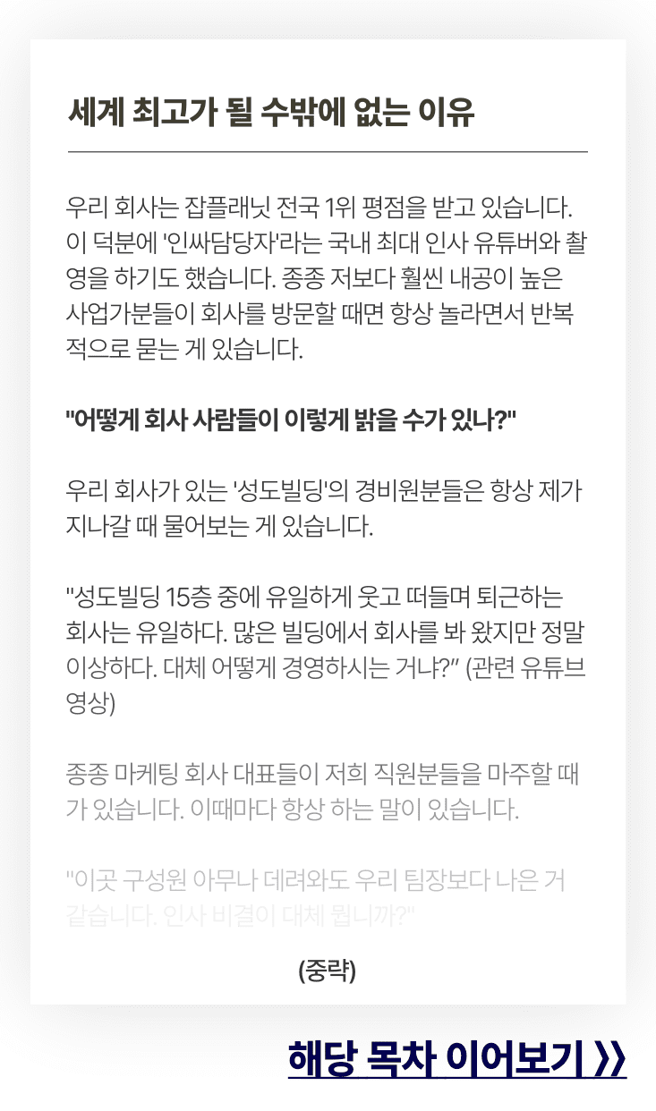 세계 최고가 될 수밖에 없는 이유. 우리 회사는 잡플래닛 전국 1위 평점을 받고 있습니다. 이 덕분에 '인싸담당자'라는 국내 최대 인사 유튜버와 촬영을 하기도 했습니다. 종종 저보다 훨씬 내공이 높은 사업가분들이 회사를 방문할 때면 항상 놀라면서 반복적으로 묻는 게 있습니다.